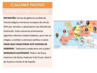 C) ALCANCE POLÍTICO
O DESPOTISMO ILUSTRADO
DEFINICIÓN: Forma de goberno xurdida do
intento dalgúns monarcas europeos do século
XVIII por conciliar o absolutismo coa filosofía da
Ilustración. Estes monarcas promoveron
algunhas reformas modernizadoras, pero non se
chegou a cambiar a estrutura política e social.
FRASE QUE CARACTERIZA ESTE SISTEMA DE
GOBERNO: “todo para o pobo pero sen o pobo”.
MONARCAS ILUSTRADOS: Pedro I de Rusia,
Catarina II de Rusia, Federico II de Prusia, Xosé II
de Austria e Carlos III de España.
 