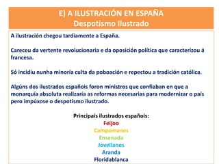 A ilustración chegou tardiamente a España.
Careceu da vertente revolucionaria e da oposición política que caracterizou á
francesa.
Só incidiu nunha minoría culta da poboación e repectou a tradición católica.
Algúns dos ilustrados españois foron ministros que confiaban en que a
monarquía absoluta realizaría as reformas necesarias para modernizar o país
pero impúxose o despotismo ilustrado.
Principais ilustrados españois:
Feijoo
Campomanes
Ensenada
Jovellanos
Aranda
Floridablanca
E) A ILUSTRACIÓN EN ESPAÑA
Despotismo Ilustrado
 