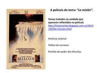 A película do tema: “La misión”.
Temas tratados na unidade que
aparecen reflectidos na película
http://historiartex.blogspot.com.es/2013
/10/the-mission.html
América colonial
Tráfico de escravos
Perdida de poder dos Xesuítas
 