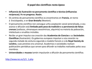 O papel dos científicos nesta época
• Influencia da ilustración no pensamento científico e técnico (influencias
recíprocas). Fe no progreso. Razón.
• Os centros do pensamento científico os encontramos en Francia, en torno
á Enciclopedia, e en Gran Bretaña (Newton).
• O pensamento científico non consegue unha aceptación social xeneralizada, o seu
avance e difusión está limitado polo peso da tradición e a pervivencia de falsas
crenzas (zodíacos, almanaques xeocéntricos, alquimia) na maioría da poboación,
intelectuais e eruditos incluídos.
• Recibe un gran impulso coa creación das Academias de Ciencias e as Sociedades
Científicas (Ilustración). Os gobernos europeos impulsan a súa creación na
segunda metade da centuria seguindo o modelo francés e o da Royal Society de
Londres, cuxo prestixio era universal. Academias e sociedades realizan
publicacións periódicas que serven para difundir os traballos realizados polos seus
membros.
• Universidades e museos tamén impulsarán a difusión do pensamento científico.
http://www.rac.es/1/1_1.php
 