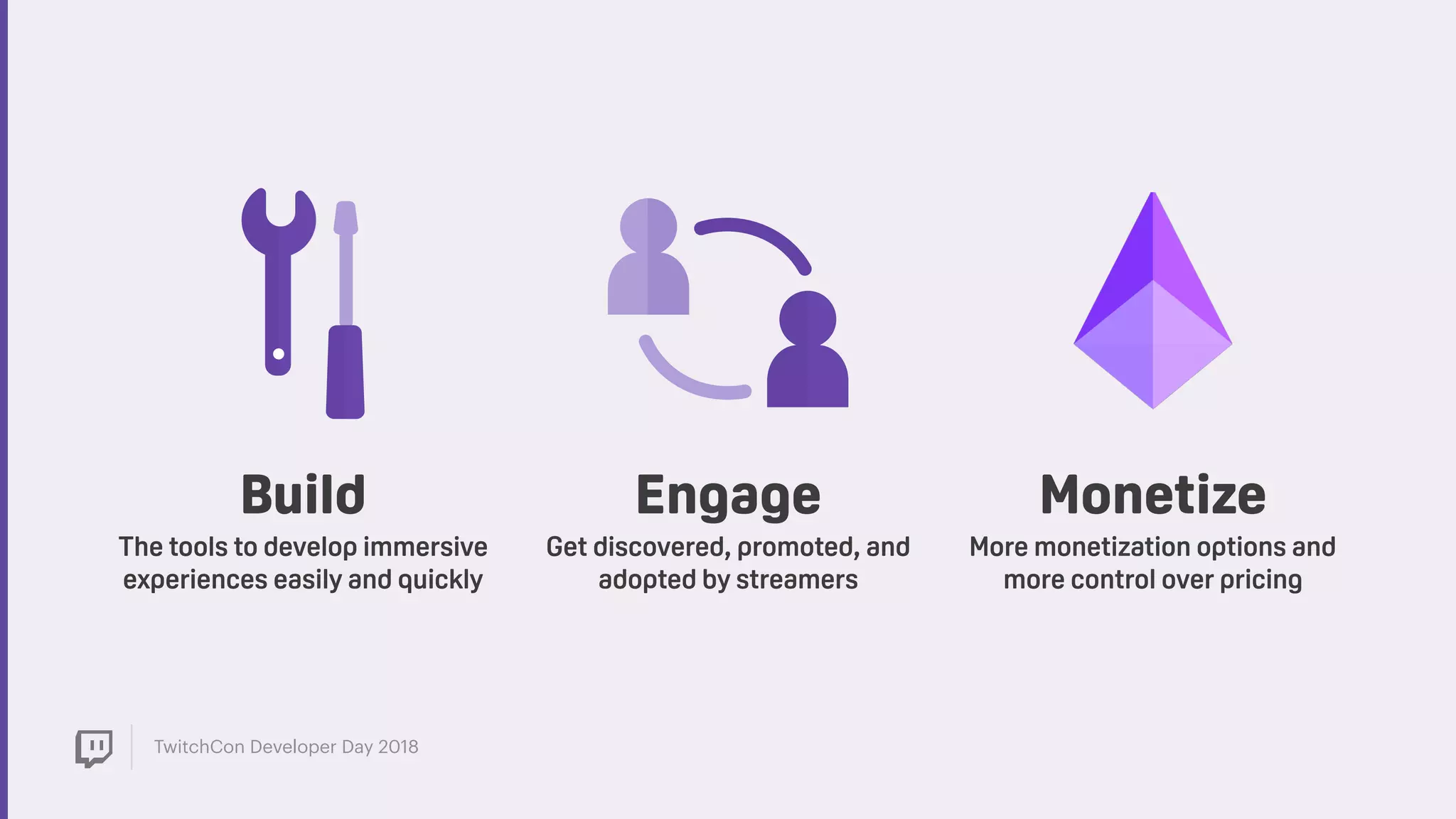 TwitchCon Developer Day 2018
Engage
Get discovered, promoted, and
adopted by streamers
Build
The tools to develop immersive
experiences easily and quickly
Monetize
More monetization options and
more control over pricing
 