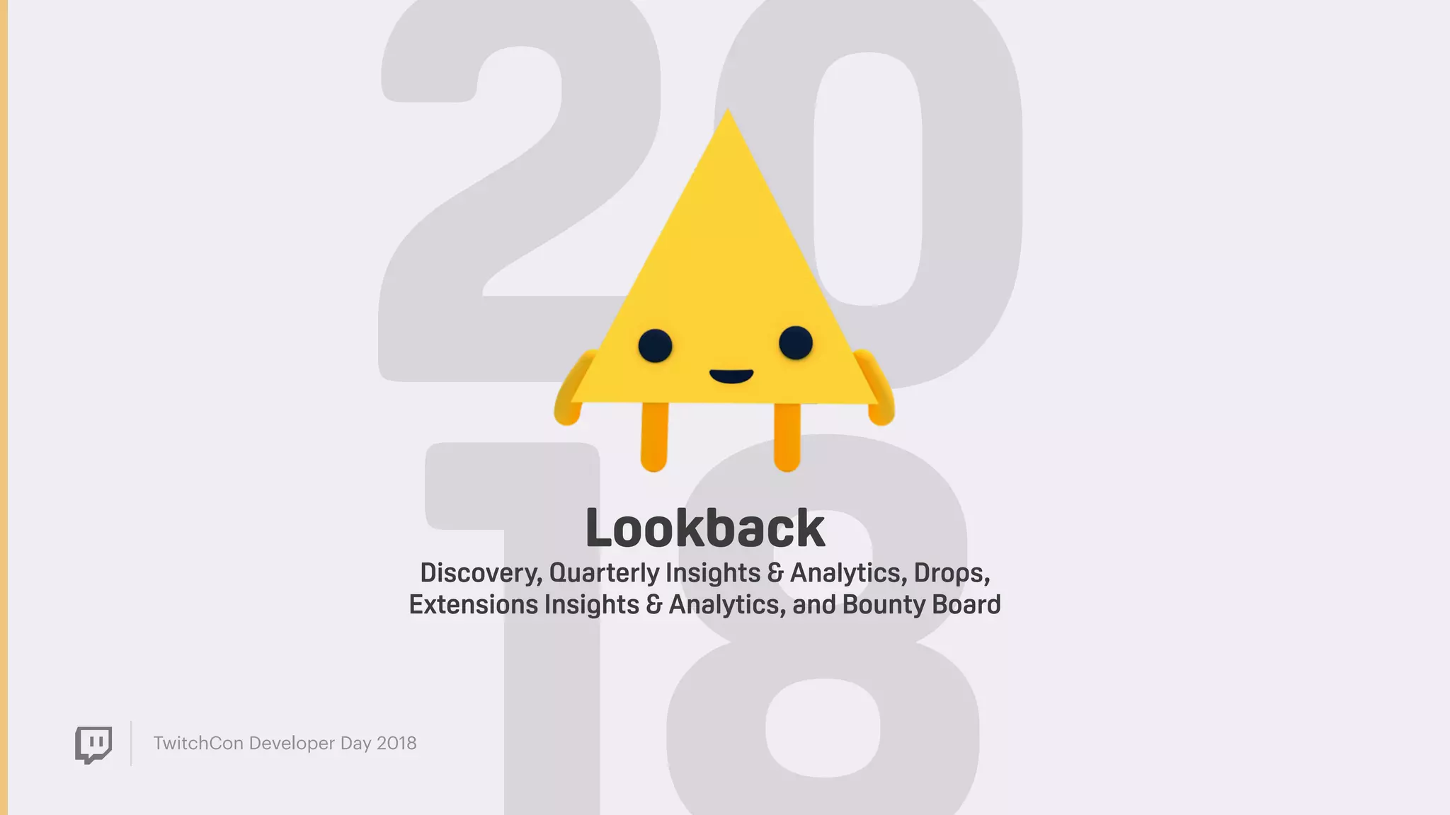 TwitchCon Developer Day 2018
20Lookback
Discovery, Quarterly Insights & Analytics, Drops,
Extensions Insights & Analytics, and Bounty Board
 