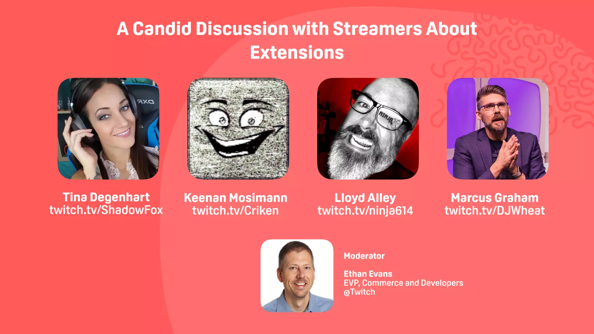 A Candid Discussion with Streamers About
Extensions
Keenan Mosimann  
twitch.tv/Criken
Tina Degenhart  
twitch.tv/ShadowFox
Lloyd Alley  
twitch.tv/ninja614
Marcus Graham
twitch.tv/DJWheat
 
Moderator
Ethan Evans
EVP, Commerce and Developers
@Twitch
 