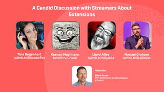 A Candid Discussion with Streamers About
Extensions
Keenan Mosimann  
twitch.tv/Criken
Tina Degenhart  
twitch.tv/ShadowFox
Lloyd Alley  
twitch.tv/ninja614
Marcus Graham
twitch.tv/DJWheat
 
Moderator
Ethan Evans
EVP, Commerce and Developers
@Twitch
 