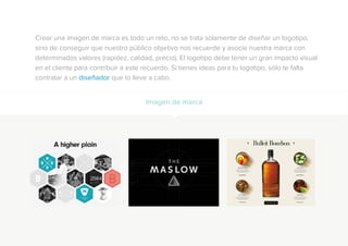 Crear una imagen de marca es todo un reto, no se trata solamente de diseñar un logotipo,
sino de conseguir que nuestro público objetivo nos recuerde y asocie nuestra marca con
determinados valores (rapidez, calidad, precio). El logotipo debe tener un gran impacto visual
en el cliente para contribuir a este recuerdo. Si tienes ideas para tu logotipo, sólo te falta
contratar a un diseñador que lo lleve a cabo.
Imagen de marca
 