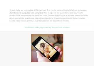 Tu web debe ser ordenada y de fácil acceso. Si el cliente siente dificultad a la hora de navegar
abandonará la búsqueda y no comprará. Para asegurarte de que esto no está ocurriendo
debes utilizar herramientas de medición como Google Analytics que te ayuden a detectar si hay
algún apartado de tu web que no está cumpliendo su función como debería. Debes tener en
cuenta estas mismas premisas cuando hablamos de dispositivos móviles.
Usabilidad en tu página web y dispositivos móviles
 