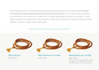 En una tienda online es fundamental describir los productos de forma correcta. Si el cliente
no conoce bien las características del artículo no lo comprará. En un e-commerce el usuario
no puede tocar los productos ni hablar con un dependiente para resolver sus dudas, así que
debes sustituir esa experiencia por una buena redacción y descripción de tus productos. Cada
artículo necesita su descripción adecuada.
Diferentes formas de presentar un producto
Mala tibetano
PVP: 10 €
Mala tibetano de semillas
PVP: 10 €
Mala tibetano de semillas
PVP: 10 €
Conocido como rosario budista, el Mala
se utiliza para la meditación. Formado
por 108 cuentas, un número sagrado.
 