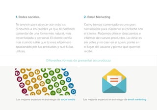 1. Redes sociales.
Te servirán para acercar aún más tus
productos a los clientes ya que te permiten
comentar de una forma más natural, más
desenfadada y personal. El cliente confía
más cuando sabe que tú eres el primero
apasionado por tus productos y que tú los
utilizas.
2. Email Marketing
Como hemos comentado es una gran
herramienta para mantener el contacto con
el cliente. Podemos ofrecer descuentos e
informar de nuevos productos. La clave es
ser útiles y no caer en el spam, ponte en
el lugar del usuario y piensa qué querrías
recibir.
Diferentes formas de presentar un producto
Los mejores expertos en estrategia de social media Los mejores expertos en estrategia de email marketing
 