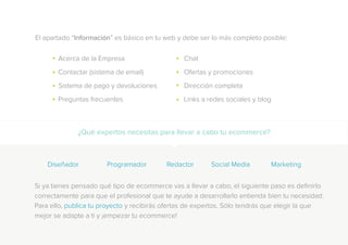 El apartado “Información” es básico en tu web y debe ser lo más completo posible:
¿Qué expertos necesitas para llevar a cabo tu ecommerce?
Acerca de la Empresa
Contactar (sistema de email)
Sistema de pago y devoluciones
Preguntas frecuentes
Diseñador		Programador		Redactor		Social Media		Marketing
Chat
Ofertas y promociones
Dirección completa
Links a redes sociales y blog
Si ya tienes pensado qué tipo de ecommerce vas a llevar a cabo, el siguiente paso es definirlo
correctamente para que el profesional que te ayude a desarrollarlo entienda bien tu necesidad.
Para ello, publica tu proyecto y recibirás ofertas de expertos. Sólo tendrás que elegir la que
mejor se adapte a ti y ¡empezar tu ecommerce!
 