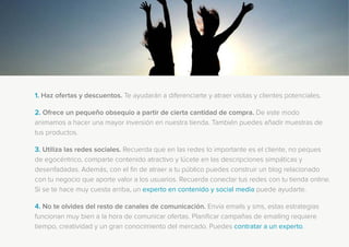 1. Haz ofertas y descuentos. Te ayudarán a diferenciarte y atraer visitas y clientes potenciales.
2. Ofrece un pequeño obsequio a partir de cierta cantidad de compra. De este modo
animamos a hacer una mayor inversión en nuestra tienda. También puedes añadir muestras de
tus productos.
3. Utiliza las redes sociales. Recuerda que en las redes lo importante es el cliente, no peques
de egocéntrico, comparte contenido atractivo y lúcete en las descripciones simpáticas y
desenfadadas. Además, con el fin de atraer a tu público puedes construir un blog relacionado
con tu negocio que aporte valor a los usuarios. Recuerda conectar tus redes con tu tienda online.
Si se te hace muy cuesta arriba, un experto en contenido y social media puede ayudarte.
4. No te olvides del resto de canales de comunicación. Envía emails y sms, estas estrategias
funcionan muy bien a la hora de comunicar ofertas. Planificar campañas de emailing requiere
tiempo, creatividad y un gran conocimiento del mercado. Puedes contratar a un experto.
 