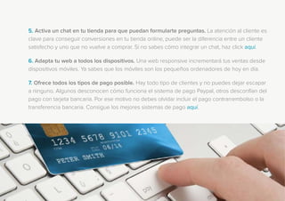 5. Activa un chat en tu tienda para que puedan formularte preguntas. La atención al cliente es
clave para conseguir conversiones en tu tienda online, puede ser la diferencia entre un cliente
satisfecho y uno que no vuelve a comprar. Si no sabes cómo integrar un chat, haz click aquí.
6. Adapta tu web a todos los dispositivos. Una web responsive incrementará tus ventas desde
dispositivos móviles. Ya sabes que los móviles son los pequeños ordenadores de hoy en día.
7. Ofrece todos los tipos de pago posible. Hay todo tipo de clientes y no puedes dejar escapar
a ninguno. Algunos desconocen cómo funciona el sistema de pago Paypal, otros desconfían del
pago con tarjeta bancaria. Por ese motivo no debes olvidar incluir el pago contrarrembolso o la
transferencia bancaria. Consigue los mejores sistemas de pago aquí.
 