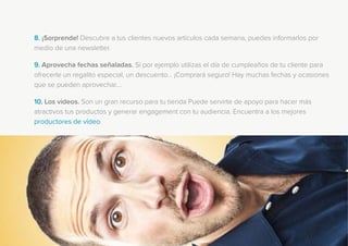 8. ¡Sorprende! Descubre a tus clientes nuevos artículos cada semana, puedes informarlos por
medio de una newsletter.
9. Aprovecha fechas señaladas. Si por ejemplo utilizas el día de cumpleaños de tu cliente para
ofrecerle un regalito especial, un descuento... ¡Comprará seguro! Hay muchas fechas y ocasiones
que se pueden aprovechar....
10. Los vídeos. Son un gran recurso para tu tienda Puede servirte de apoyo para hacer más
atractivos tus productos y generar engagement con tu audiencia. Encuentra a los mejores
productores de vídeo.
 