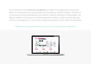 En una tienda online, tu web es tu escaparate. La imagen de tu página dice mucho de ti,
debe ir en consonancia con tus productos y el mensaje que quieres transmitir. Si tienes un
e-commerce de venta de productos para bebé lo normal es diseñarlo en tonos pastel, con
dibujos infantiles. Esta tienda no se debería parecer en nada a una de venta de ropa para
surferos. Cada página es un mundo pero todas tienen algo en común: deben ser atractivas.
Sólo tienes una oportunidad para causar una buena primera impresión
 