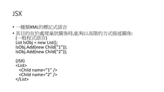 JSX
• 一種類XML的標記式語言
• 其目的在於處理巢狀關係時,能夠以高階的方式描述關係:
(一般程式語言)
List lsObj = new List();
lsObj.Add(new Child(“1”));
lsObj.Add(new Child(“2”));
(JSX)
<List>
<Child name=“1” />
<Child name=“2” />
</List>
 