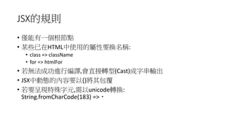 JSX的規則
• 僅能有一個根節點
• 某些已在HTML中使用的屬性要換名稱:
• class => className
• for => htmlFor
• 若無法成功進行編譯,會直接轉型(Cast)成字串輸出
• JSX中動態的內容要以{}將其包覆
• 若要呈現特殊字元,需以unicode轉換:
String.fromCharCode(183) => ‧
 
