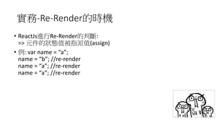 實務-Re-Render的時機
• ReactJs進行Re-Render的判斷:
=> 元件的狀態值被指派值(assign)
• 例: var name = “a”;
name = “b”; //re-render
name = “a”; //re-render
name = “a”; //re-render
 