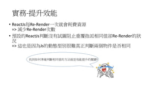 實務-提升效能
• ReactJs每Re-Render一次就會耗費資源
=> 減少Re-Render次數
• 預設的ReactJs判斷沒有試圖阻止重覆指派相同值卻Re-Render的狀
況
=> 這也是因為Js的動態型別很難真正判斷兩個物件是否相同
找到如何準確判斷相同值的方法就是效能提升的關鍵!
 