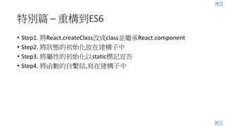 特別篇 – 重構到ES6
• Step1. 將React.createClass改成class並繼承React.component
• Step2. 將狀態的初始化放在建構子中
• Step3. 將屬性的初始化以static標記宣告
• Step4. 將函數的自繫結,寫在建構子中
練習
解答
 
