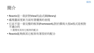 簡介
• ReactJs是一款針對View的函式庫(library)
• 處理畫面更新方面有著優異的表現
• 它並不是一套完整的框架(Framework),對於撰寫大型Js程式是相對
不適合的
• 需要有其有它框架的配合
• ReactJs能夠與其它框架有著很好的配合
範例1
 