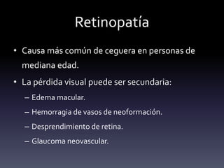 Retinopatía
• Causa más común de ceguera en personas de
mediana edad.
• La pérdida visual puede ser secundaria:
– Edema macular.
– Hemorragia de vasos de neoformación.
– Desprendimiento de retina.
– Glaucoma neovascular.
 