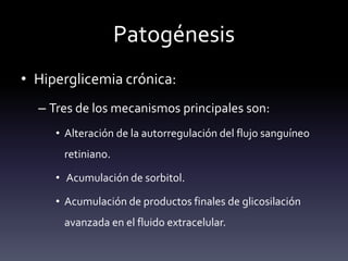 Patogénesis
• Hiperglicemia crónica:
– Tres de los mecanismos principales son:
• Alteración de la autorregulación del flujo sanguíneo
retiniano.
• Acumulación de sorbitol.
• Acumulación de productos finales de glicosilación
avanzada en el fluido extracelular.
 