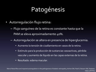 Patogénesis
• Autorregulación flujo retina:
– Flujo sanguíneo de la retina es constante hasta que la
PAM se eleva aproximadamente 40%.
– Autorregulación se altera en presencia de hiperglucemia.
• Aumento la tensión de cizallamiento en vasos de la retina.
• Estímulo para la producción de sustancias vasoactivas, pérdida
vascular y aumento de líquido en las capas externas de la retina.
• Resultado: edema macular.
Role of blood flow and impaired autoregulation in the pathogenesis of diabetic retinopathy, Kohner EM, PatelV, Rassam SM, Diabetes.
1995;44(6):603.
 