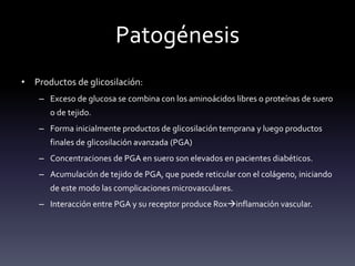Patogénesis
• Productos de glicosilación:
– Exceso de glucosa se combina con los aminoácidos libres o proteínas de suero
o de tejido.
– Forma inicialmente productos de glicosilación temprana y luego productos
finales de glicosilación avanzada (PGA)
– Concentraciones de PGA en suero son elevados en pacientes diabéticos.
– Acumulación de tejido de PGA, que puede reticular con el colágeno, iniciando
de este modo las complicaciones microvasculares.
– Interacción entre PGA y su receptor produce Roxinflamación vascular.
 