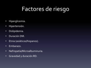 Factores de riesgo
• Hiperglicemia.
• Hipertensión.
• Dislipidemia.
• Duración DM.
• Etnia (asiáticos/hispanos).
• Embarazo.
• Nefropatía/Microalbuminuria.
• Gravedad y duración RD.
 