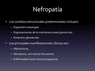 Nefropatía
• Los cambios estructurales predominantes incluyen:
– Expansión mesangial.
– Engrosamiento de la membrana basal glomerular.
– Esclerosis glomerular.
• Las principales manifestaciones clínicas son:
– Albuminuria.
– Hematuria, con menos frecuencia.
– Enfermedad renal crónica progresiva.
 