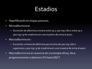 Estadios
• Hiperfiltración en etapas precoces.
• Microalbuminuria:
– Excreción de albúmina urinaria entre 30 y 300 mg / día o entre 30 y
300 mg / g de creatinina en una muestra de orina al azar).
• Macroalbuminuria :
– Excreción urinaria de albúmina por encima de 300 mg / día o
superiores a 300 mg / g de creatinina en una muestra de orina al azar).
• Macroalbuminuria en ausencia de una terapia eficaz, lleva
progresivamente a deterioro FG hasta ERCT.
 