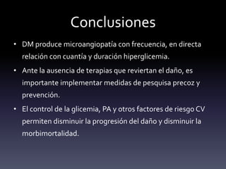 Conclusiones
• DM produce microangiopatía con frecuencia, en directa
relación con cuantía y duración hiperglicemia.
• Ante la ausencia de terapias que reviertan el daño, es
importante implementar medidas de pesquisa precoz y
prevención.
• El control de la glicemia, PA y otros factores de riesgo CV
permiten disminuir la progresión del daño y disminuir la
morbimortalidad.
 