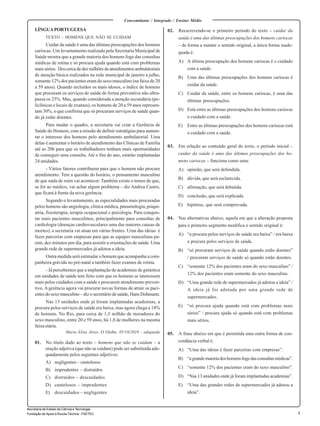 1 
Secretaria de Estado de Ciência e Tecnologia 
Fundação de Apoio à Escola Técnica - FAETEC 
Concomitante / Integrado / Ensino Médio 
LÍNGUA PORTUGUESA 
TEXTO – HOMENS QUE NÃO SE CUIDAM 
Cuidar da saúde é uma das últimas preocupações dos homens 
cariocas. Um levantamento realizado pela Secretaria Municipal de 
Saúde mostra que a grande maioria dos homens foge das consultas 
médicas de rotina e só procura ajuda quando está com problemas 
mais sérios. Dos cerca de dez milhões de atendimentos ambulatoriais 
de atenção básica realizados na rede municipal de janeiro a julho, 
somente 12% dos pacientes eram do sexo masculino (na faixa de 20 
a 59 anos). Quando incluídos os mais idosos, o índice de homens 
que procuram os serviços de saúde de forma preventiva não ultra-passa 
os 25%. Mas, quando considerada a atenção secundária (po-liclínicas 
e locais de exames), os homens de 20 a 59 anos represen-tam 
30%, o que confirma que só procuram serviços de saúde quan-do 
já estão doentes. 
Para mudar o quadro, a secretaria vai criar a Gerência de 
Saúde do Homem, com a missão de definir estratégias para aumen-tar 
o interesse dos homens pelo atendimento ambulatorial. Uma 
delas é aumentar o horário de atendimento das Clínicas de Família 
até as 20h para que os trabalhadores tenham mais oportunidades 
de conseguir uma consulta. Até o fim do ano, estarão implantadas 
24 unidades. 
- Vários fatores contribuem para que o homem não procure 
atendimento. Tem a questão do horário, o pensamento masculino 
de que nada de ruim vai acontecer. Também existe o temor de que, 
se for ao médico, vai achar algum problema – diz Andrea Castro, 
que ficará à frente da nova gerência. 
Segundo o levantamento, as especialidades mais procuradas 
pelos homens são angiologia, clínica médica, pneumologia, psiqui-atria, 
fisioterapia, terapia ocupacional e psicologia. Para conquis-tar 
mais pacientes masculinos, principalmente para consultas de 
cardiologia (doenças cardiovasculares uma das maiores causas de 
mortes), a secretaria vai atuar em várias frentes. Uma das ideias é 
fazer parcerias com empresas para que as equipes masculinas pa-rem, 
dez minutos por dia, para assistir a orientações de saúde. Uma 
grande rede de supermercados já adotou a ideia. 
Outra medida será estimular o homem que acompanha a com-panheira 
grávida no pré-natal a também fazer exames de rotina. 
- Já percebemos que a implantação de academias de ginástica 
em unidades de saúde tem feito com que os homens se interessem 
mais pelos cuidados com a saúde e procurem atendimento preven-tivo. 
A gerência agora vai procurar novas formas de atrair os paci-entes 
do sexo masculino – diz o secretário de saúde, Hans Dohmann. 
Nas 13 unidades onde já foram implantadas academias, a 
procura pelos serviços de saúde era baixa, mas agora chega a 18% 
de homens. No Rio, para cerca de 1,5 milhão de moradores do 
sexo masculino, entre 20 e 59 anos, há 1,8 de mulheres na mesma 
faixa etária. 
Maria Elisa Alves, O Globo, 05/10/2010 - adaptado 
01. No título dado ao texto – homens que não se cuidam – a 
oração adjetiva (que não se cuidam) pode ser substituída ade-quadamente 
pelos seguintes adjetivos: 
A) negligentes – cautelosos 
B) imprudentes – distraídos 
C) distraídos – descuidados 
D) cautelosos – imprudentes 
E) descuidados – negligentes 
02. Reescrevendo-se o primeiro período do texto – cuidar da 
saúde é uma das últimas preocupações dos homens cariocas 
– de forma a manter o sentido original, a única forma inade-quada 
é: 
A) A última preocupação dos homens cariocas é o cuidado 
com a saúde. 
B) Uma das últimas preocupações dos homens cariocas é 
cuidar da saúde. 
C) Cuidar da saúde, entre os homens cariocas, é uma das 
últimas preocupações. 
D) Está entre as últimas preocupações dos homens cariocas 
o cuidado com a saúde. 
E) Entre as últimas preocupações dos homens cariocas está 
o cuidado com a saúde. 
03. Em relação ao conteúdo geral do texto, o período inicial – 
cuidar da saúde é uma das últimas preocupações dos ho-mens 
cariocas – funciona como uma: 
A) opinião, que será defendida. 
B) dúvida, que será esclarecida. 
C) afirmação, que será debatida. 
D) conclusão, que será explicada. 
E) hipótese, que será comprovada. 
04. Nas alternativas abaixo, aquela em que a alteração proposta 
para o primeiro segmento modifica o sentido original é: 
A) “a procura pelos serviços de saúde era baixa” / era baixa 
a procura pelos serviços de saúde. 
B) “só procuram serviços de saúde quando estão doentes” 
/ procuram serviços de saúde só quando estão doentes. 
C) “somente 12% dos pacientes eram do sexo masculino” / 
12% dos pacientes eram somente do sexo masculino. 
D) “Uma grande rede de supermercados já adotou a ideia” / 
A ideia já foi adotada por uma grande rede de 
supermercados. 
E) “só procura ajuda quando está com problemas mais 
sérios” / procura ajuda só quando está com problemas 
mais sérios. 
05. A frase abaixo em que é permitida uma outra forma de con-cordância 
verbal é: 
A) “Uma das ideias é fazer parcerias com empresas”. 
B) “a grande maioria dos homens foge das consultas médicas”. 
C) “somente 12% dos pacientes eram do sexo masculino”. 
D) “Nas 13 unidades onde já foram implantadas academias”. 
E) “Uma das grandes redes de supermercados já adotou a 
ideia”. 
 