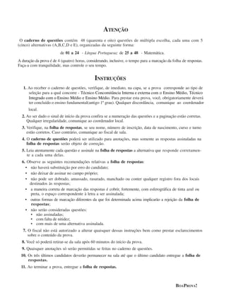 ATENÇÃO 
O caderno de questões contém 48 (quarenta e oito) questões de múltipla escolha, cada uma com 5 
(cinco) alternativas (A,B,C,D e E), organizadas da seguinte forma: 
de 01 a 24 - Língua Portuguesa; de 25 a 48 - Matemática. 
A duração da prova é de 4 (quatro) horas, considerando, inclusive, o tempo para a marcação da folha de respostas. 
Faça-a com tranquilidade, mas controle o seu tempo. 
INSTRUÇÕES 
1. Ao receber o caderno de questões, verifique, de imediato, na capa, se a prova corresponde ao tipo de 
seleção para a qual concorre - Técnico Concomitância Interna e externa com o Ensino Médio, Técnico 
Integrado com o Ensino Médio e Ensino Médio. Para prestar esta prova, você, obrigatoriamente deverá 
ter concluído o ensino fundamental(antigo 1º grau). Qualquer discordância, comunique ao coordenador 
local. 
2. Ao ser dado o sinal de início da prova confira se a numeração das questões e a paginação estão corretas. 
Qualquer irregularidade, comunique ao coordenador local. 
3. Verifique, na folha de respostas, se seu nome, número de inscrição, data de nascimento, curso e turno 
estão corretos. Caso contrário, comunique ao fiscal de sala. 
4. O caderno de questões poderá ser utilizado para anotações, mas somente as respostas assinaladas na 
folha de respostas serão objeto de correção. 
5. Leia atentamente cada questão e assinale na folha de respostas a alternativa que responde corretamen-te 
a cada uma delas. 
6. Observe as seguintes recomendações relativas a folha de respostas: 
• não haverá substituição por erro do candidato; 
• não deixar de assinar no campo próprio; 
• não pode ser dobrado, amassado, rasurado, manchado ou conter qualquer registro fora dos locais 
destinados às respostas; 
• a maneira correta de marcação das respostas é cobrir, fortemente, com esferográfica de tinta azul ou 
preta, o espaço correspondente à letra a ser assinalada; 
• outras formas de marcação diferentes da que foi determinada acima implicarão a rejeição da folha de 
respostas; 
• não serão consideradas questões: 
• não assinaladas; 
• com falta de nitidez; 
• com mais de uma alternativa assinalada. 
7. O fiscal não está autorizado a alterar quaisquer dessas instruções bem como prestar esclarecimentos 
sobre o conteúdo da prova. 
8. Você só poderá retirar-se da sala após 60 minutos do início da prova. 
9. Quaisquer anotações só serão permitidas se feitas no caderno de questões. 
10. Os três últimos candidatos deverão permanecer na sala até que o último candidato entregue a folha de 
respostas. 
11. Ao terminar a prova, entregue a folha de respostas. 
BOAPROVA! 
