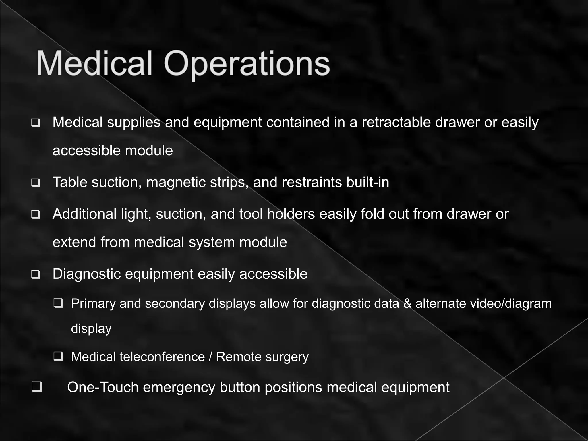    Medical supplies and equipment contained in a retractable drawer or easily
    accessible module

   Table suction, magnetic strips, and restraints built-in

   Additional light, suction, and tool holders easily fold out from drawer or
    extend from medical system module

   Diagnostic equipment easily accessible
     Primary and secondary displays allow for diagnostic data & alternate video/diagram
       display

     Medical teleconference / Remote surgery

     One-Touch emergency button positions medical equipment
 