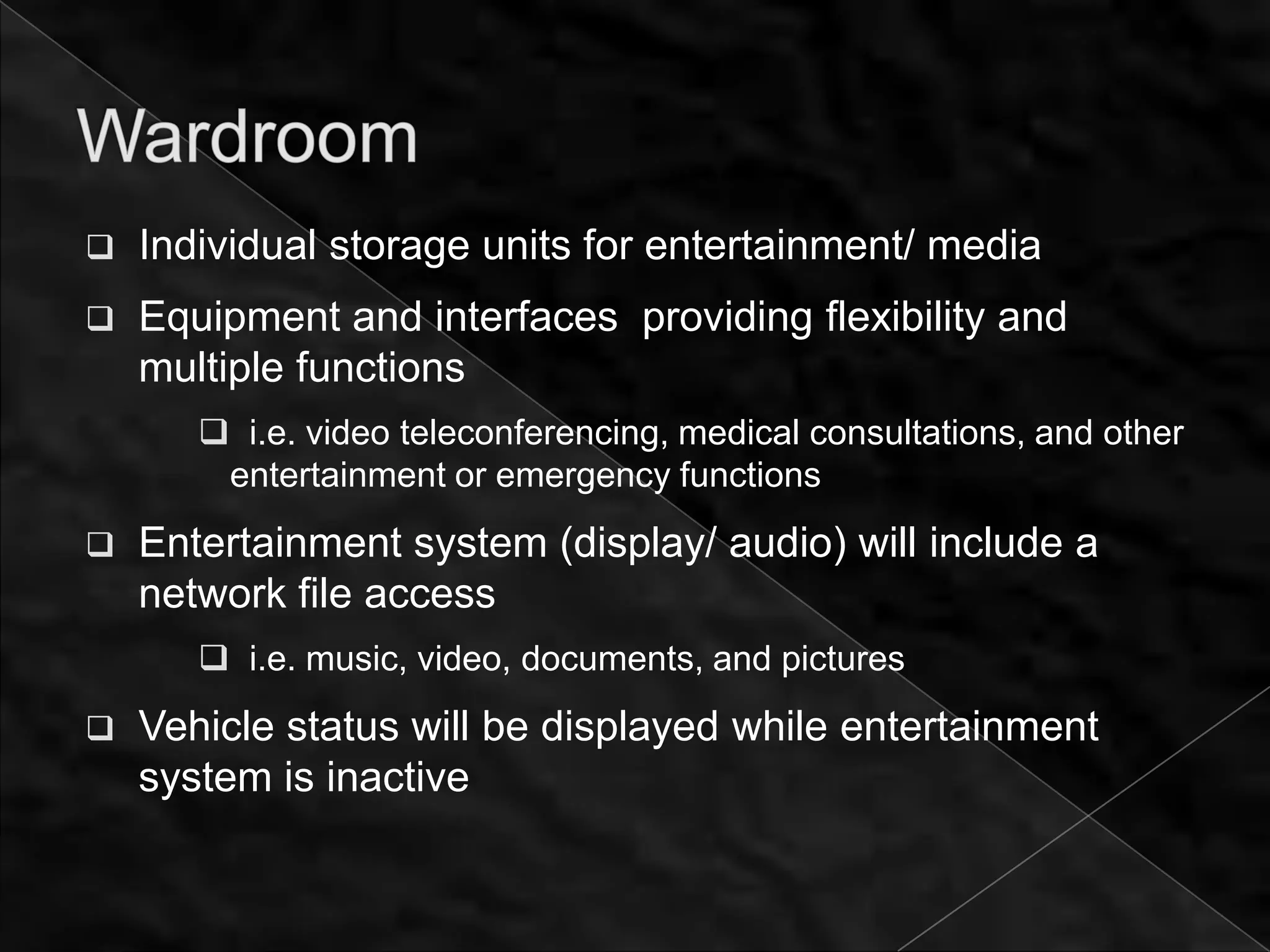    Individual storage units for entertainment/ media
   Equipment and interfaces providing flexibility and
    multiple functions
        i.e. video teleconferencing, medical consultations, and other
        entertainment or emergency functions
   Entertainment system (display/ audio) will include a
    network file access
        i.e. music, video, documents, and pictures
   Vehicle status will be displayed while entertainment
    system is inactive
 