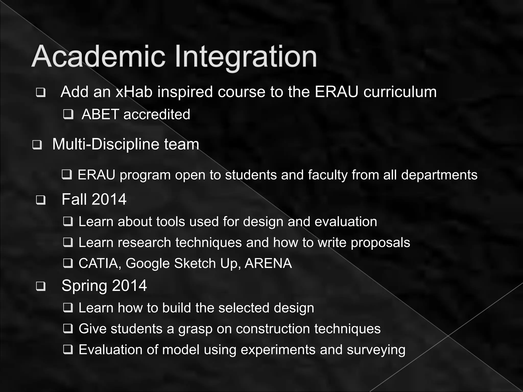     Add an xHab inspired course to the ERAU curriculum
      ABET accredited

   Multi-Discipline team
      ERAU program open to students and faculty from all departments
    Fall 2014
      Learn about tools used for design and evaluation
      Learn research techniques and how to write proposals
      CATIA, Google Sketch Up, ARENA
    Spring 2014
      Learn how to build the selected design
      Give students a grasp on construction techniques
      Evaluation of model using experiments and surveying
 