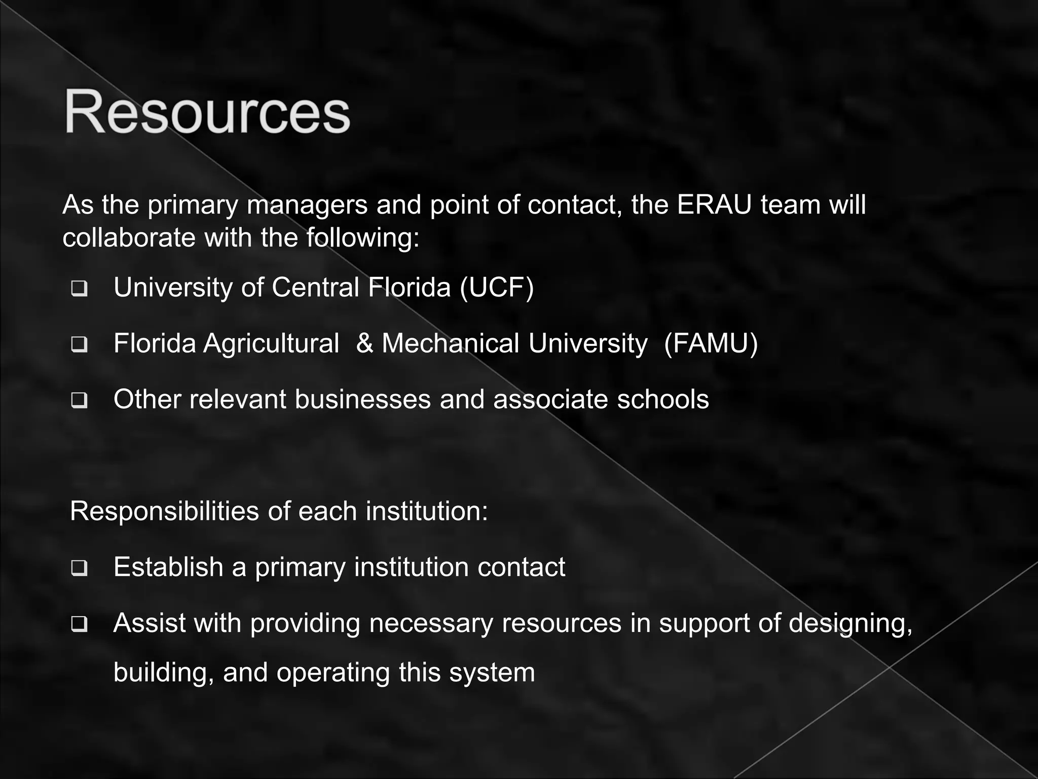 As the primary managers and point of contact, the ERAU team will
collaborate with the following:
   University of Central Florida (UCF)

   Florida Agricultural & Mechanical University (FAMU)

   Other relevant businesses and associate schools



Responsibilities of each institution:

   Establish a primary institution contact

   Assist with providing necessary resources in support of designing,
    building, and operating this system
 