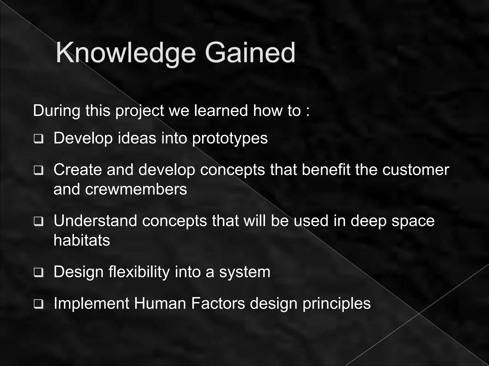 During this project we learned how to :
   Develop ideas into prototypes
   Create and develop concepts that benefit the customer
    and crewmembers
   Understand concepts that will be used in deep space
    habitats
   Design flexibility into a system
   Implement Human Factors design principles
 