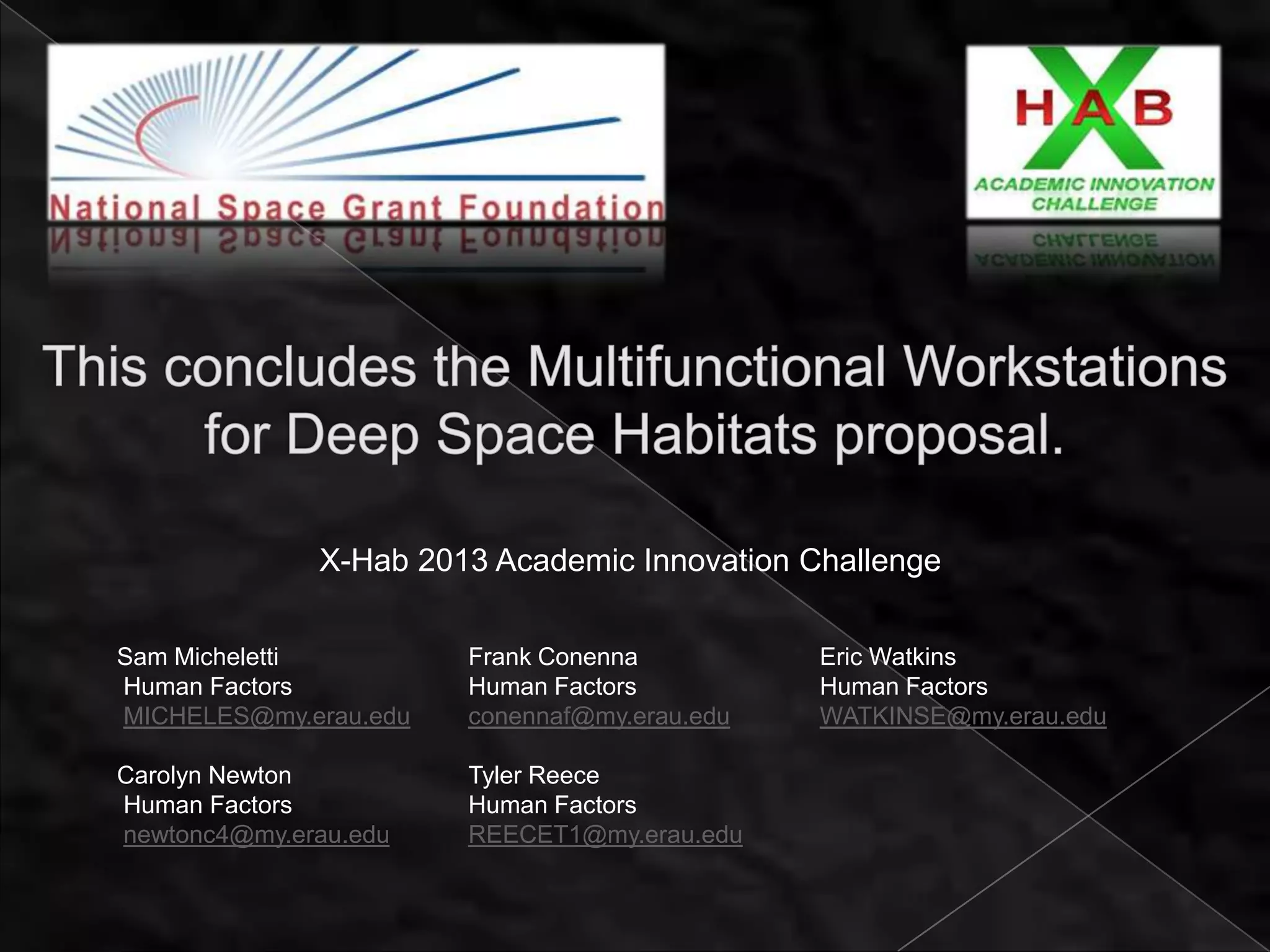 X-Hab 2013 Academic Innovation Challenge

Sam Micheletti         Frank Conenna          Eric Watkins
Human Factors          Human Factors          Human Factors
MICHELES@my.erau.edu   conennaf@my.erau.edu   WATKINSE@my.erau.edu

Carolyn Newton         Tyler Reece
Human Factors          Human Factors
newtonc4@my.erau.edu   REECET1@my.erau.edu
 