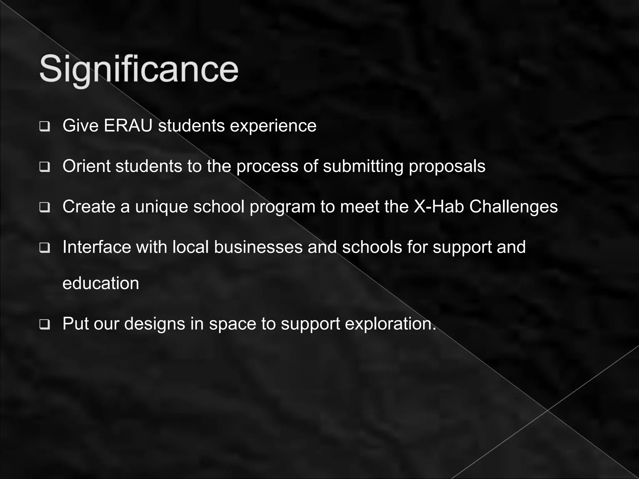    Give ERAU students experience

   Orient students to the process of submitting proposals

   Create a unique school program to meet the X-Hab Challenges

   Interface with local businesses and schools for support and

    education

   Put our designs in space to support exploration.
 