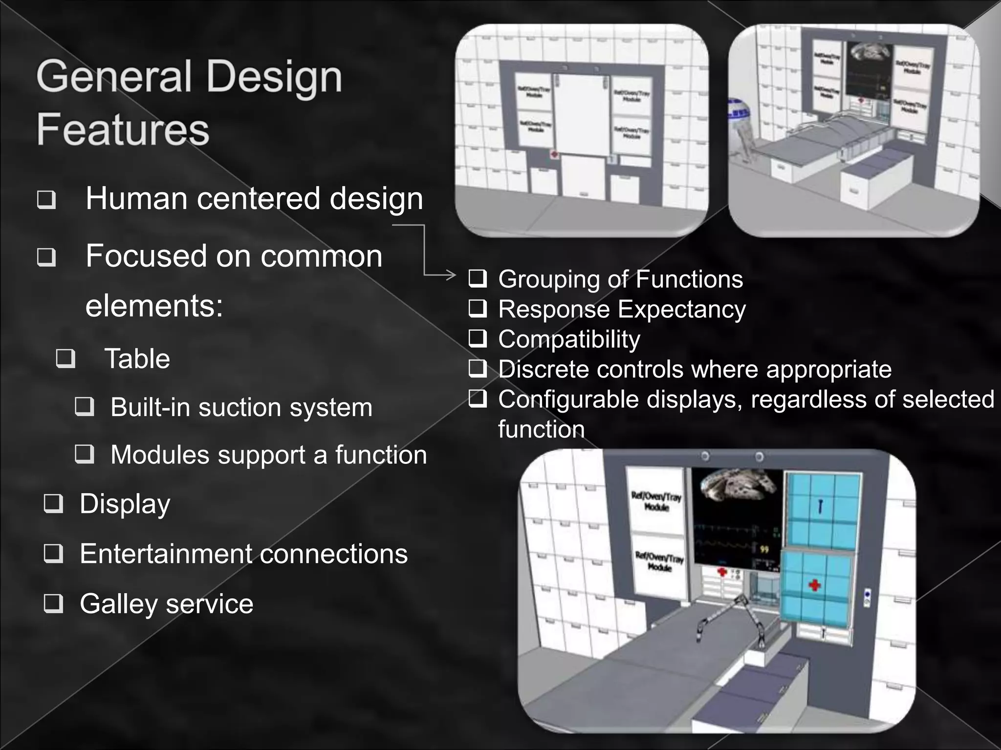     Human centered design
    Focused on common
                                      Grouping of Functions
     elements:                        Response Expectancy
                                      Compatibility
     Table                           Discrete controls where appropriate
     Built-in suction system         Configurable displays, regardless of selected
                                       function
     Modules support a function
 Display
 Entertainment connections
 Galley service
 