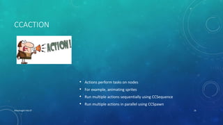 CCACTION
• Actions perform tasks on nodes
• For example, animating sprites
• Run multiple actions sequentially using CCSequence
• Run multiple actions in parallel using CCSpawn
XHacknight-Feb 07 16
 
