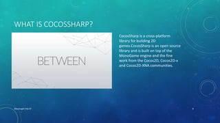 WHAT IS COCOSSHARP?
XHacknight-Feb 07 8
CocosSharp is a cross-platform
library for building 2D
games.CocosSharp is an open source
library and is built on top of the
MonoGame engine and the fine
work from the Cocos2D, Cocos2D-x
and Cocos2D-XNA communities.
 