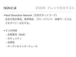NGNとは                2008年 フレッツ光ネクスト

• Next Generation Network（次世代ネットワーク）
 従来の固定電話、携帯電話、ブロードバンド、映像サービスな
 どをすべて一元化する。


• ４つの特徴
 ・品質確保（QoS）
 ・セキュリティ
 ・信頼性
 ・オープンなインターフェース
 