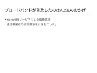 ブロードバンドが普及したのはADSLのおかげ

• Yahoo!BBサービスによる価格破壊
通信事業者の価格競争を引き起こした。
 