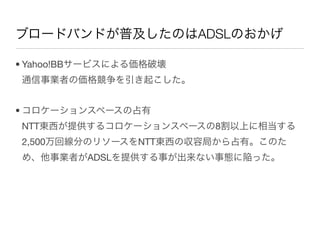 ブロードバンドが普及したのはADSLのおかげ

• Yahoo!BBサービスによる価格破壊
通信事業者の価格競争を引き起こした。


• コロケーションスペースの占有
NTT東西が提供するコロケーションスペースの8割以上に相当する
2,500万回線分のリソースをNTT東西の収容局から占有。このた
め、他事業者がADSLを提供する事が出来ない事態に陥った。
 