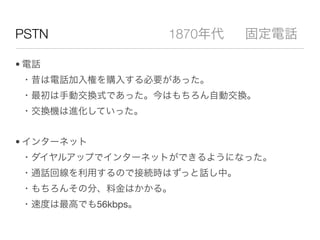 PSTN               1870年代   固定電話

• 電話
 ・昔は電話加入権を購入する必要があった。
 ・最初は手動交換式であった。今はもちろん自動交換。
 ・交換機は進化していった。


• インターネット
 ・ダイヤルアップでインターネットができるようになった。
 ・通話回線を利用するので接続時はずっと話し中。
 ・もちろんその分、料金はかかる。
 ・速度は最高でも56kbps。
 