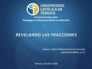 REVELANDO LAS FRACCIONES
Temuco, octubre 2016
Facultad de Educación
Pedagogía en Educación Básica con Mención
Autora: Eileen Makarena Pardo Alvarado
epardo2012@alu.uct.cl
 