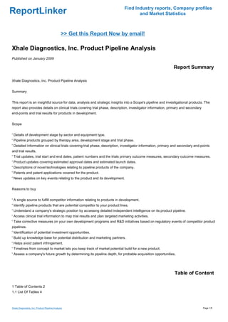 Find Industry reports, Company profiles
ReportLinker                                                                          and Market Statistics



                                               >> Get this Report Now by email!

Xhale Diagnostics, Inc. Product Pipeline Analysis
Published on January 2009

                                                                                                               Report Summary

Xhale Diagnostics, Inc. Product Pipeline Analysis


Summary


This report is an insightful source for data, analysis and strategic insights into a Scope's pipeline and investigational products. The
report also provides details on clinical trials covering trial phase, description, investigator information, primary and secondary
end-points and trial results for products in development.


Scope


' Details of development stage by sector and equipment type.
' Pipeline products grouped by therapy area, development stage and trial phase.
' Detailed information on clinical trials covering trial phase, description, investigator information, primary and secondary end-points
and trial results.
' Trial updates, trial start and end dates, patient numbers and the trials primary outcome measures, secondary outcome measures.
' Product updates covering estimated approval dates and estimated launch dates.
' Descriptions of novel technologies relating to pipeline products of the company.
' Patents and patent applications covered for the product.
' News updates on key events relating to the product and its development.


Reasons to buy


' A single source to fulfill competitor information relating to products in development.
' Identify pipeline products that are potential competitor to your product lines.
' Understand a company's strategic position by accessing detailed independent intelligence on its product pipeline.
' Access clinical trial information to map trial results and plan targeted marketing activities.
' Take corrective measures on your own development programs and R&D initiatives based on regulatory events of competitor product
pipelines.
' Identification of potential investment opportunities.
' Build up knowledge base for potential distribution and marketing partners.
' Helps avoid patent infringement.
' Timelines from concept to market lets you keep track of market potential build for a new product.
' Assess a company's future growth by determining its pipeline depth, for probable acquisition opportunities.




                                                                                                               Table of Content

1 Table of Contents 2
1.1 List Of Tables 4



Xhale Diagnostics, Inc. Product Pipeline Analysis                                                                                    Page 1/5
 