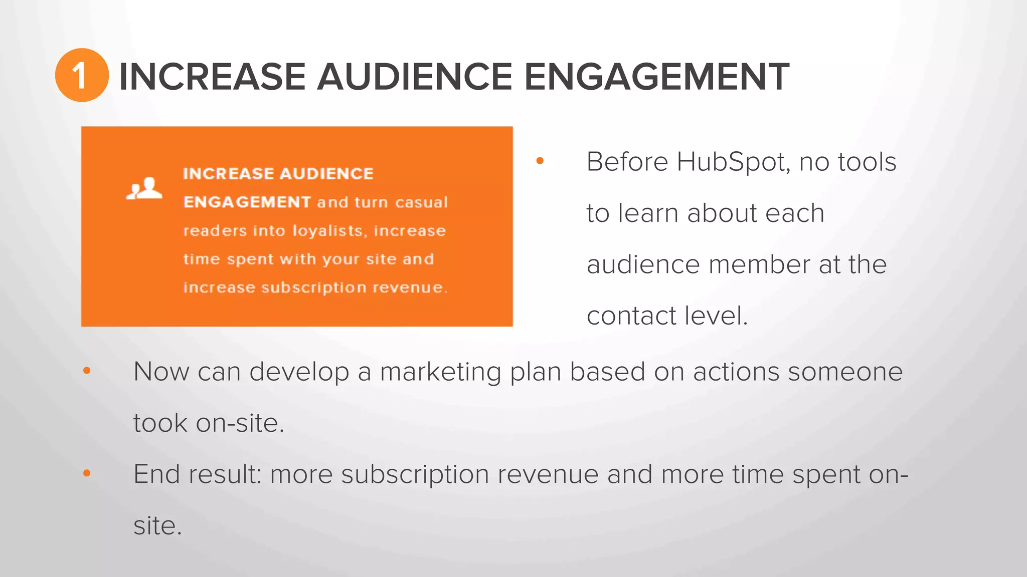 1 INCREASE AUDIENCE ENGAGEMENT 
• Before HubSpot, no tools 
to learn about each 
audience member at the 
contact level. 
• Now can develop a marketing plan based on actions someone 
took on-site. 
• End result: more subscription revenue and more time spent on-site. 
 